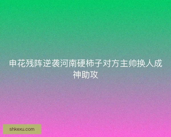 申花残阵逆袭河南硬柿子对方主帅换人成神助攻