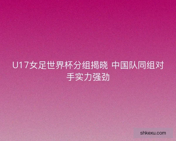 U17女足世界杯分组揭晓 中国队同组对手实力强劲