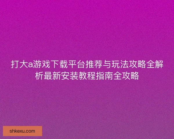 打大a游戏下载平台推荐与玩法攻略全解析最新安装教程指南全攻略