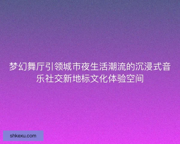 梦幻舞厅引领城市夜生活潮流的沉浸式音乐社交新地标文化体验空间