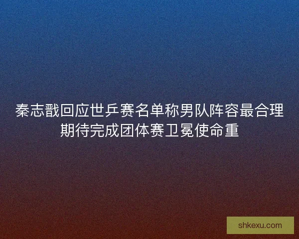 秦志戬回应世乒赛名单称男队阵容最合理期待完成团体赛卫冕使命重