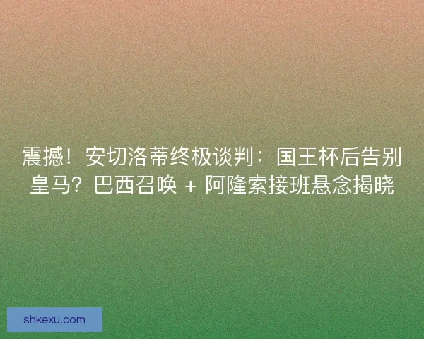 震撼！安切洛蒂终极谈判：国王杯后告别皇马？巴西召唤 + 阿隆索接班悬念揭晓