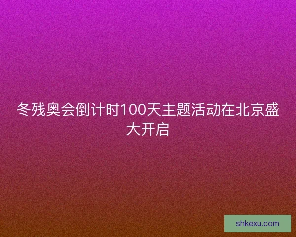冬残奥会倒计时100天主题活动在北京盛大开启