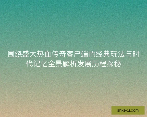 围绕盛大热血传奇客户端的经典玩法与时代记忆全景解析发展历程探秘