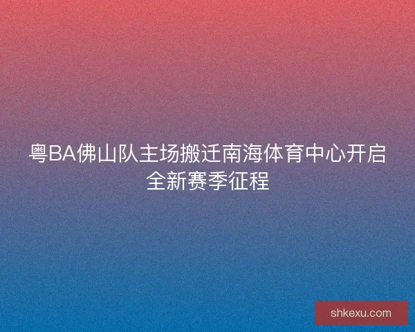 粤BA佛山队主场搬迁南海体育中心开启全新赛季征程