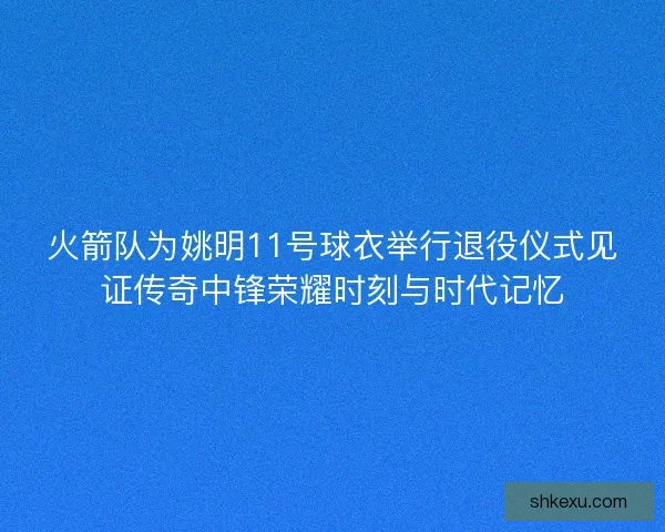 火箭队为姚明11号球衣举行退役仪式见证传奇中锋荣耀时刻与时代记忆