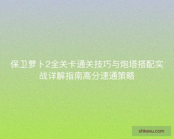 保卫萝卜2全关卡通关技巧与炮塔搭配实战详解指南高分速通策略