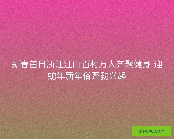 新春首日浙江江山百村万人齐聚健身 迎蛇年新年俗蓬勃兴起