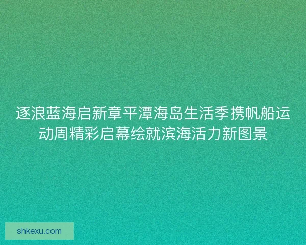逐浪蓝海启新章平潭海岛生活季携帆船运动周精彩启幕绘就滨海活力新图景