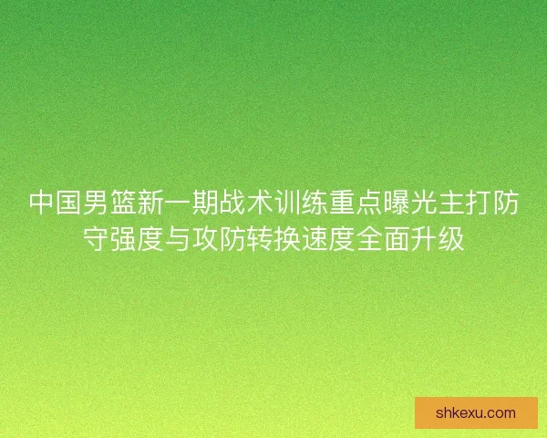 中国男篮新一期战术训练重点曝光主打防守强度与攻防转换速度全面升级