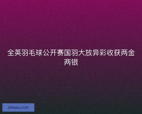 全英羽毛球公开赛国羽大放异彩收获两金两银