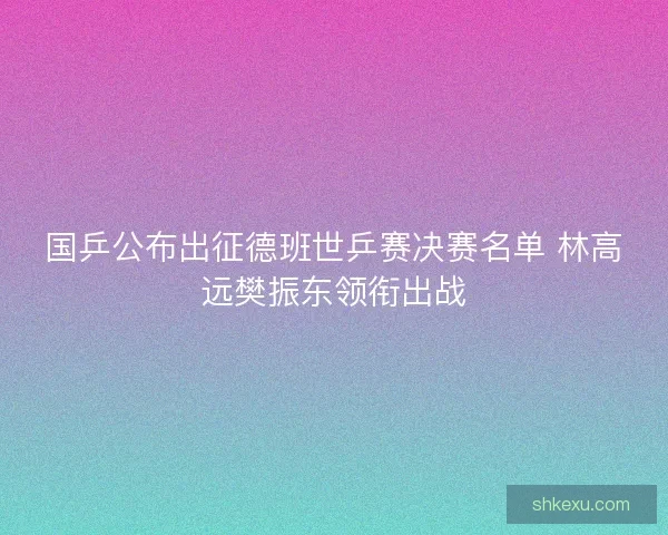 国乒公布出征德班世乒赛决赛名单 林高远樊振东领衔出战