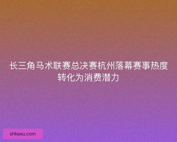 长三角马术联赛总决赛杭州落幕赛事热度转化为消费潜力