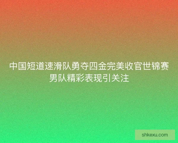 中国短道速滑队勇夺四金完美收官世锦赛男队精彩表现引关注