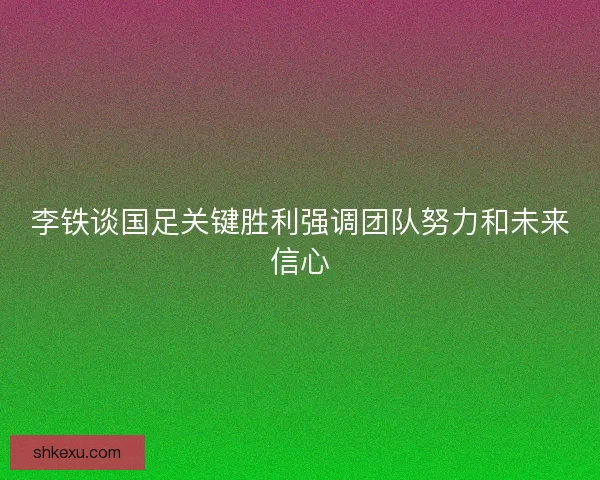 李铁谈国足关键胜利强调团队努力和未来信心