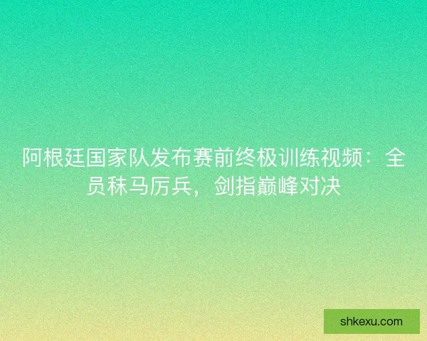 阿根廷国家队发布赛前终极训练视频：全员秣马厉兵，剑指巅峰对决