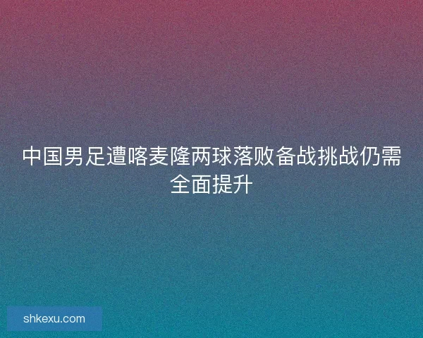 中国男足遭喀麦隆两球落败备战挑战仍需全面提升