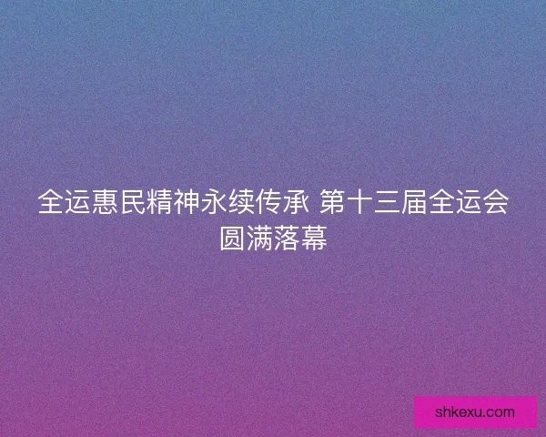 全运惠民精神永续传承 第十三届全运会圆满落幕