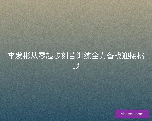 李发彬从零起步刻苦训练全力备战迎接挑战