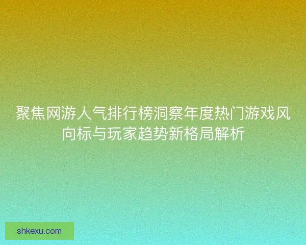 聚焦网游人气排行榜洞察年度热门游戏风向标与玩家趋势新格局解析