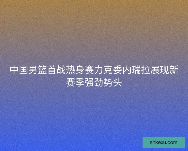 中国男篮首战热身赛力克委内瑞拉展现新赛季强劲势头