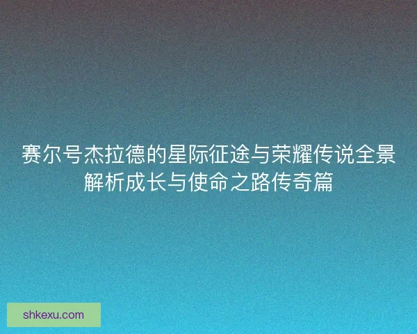 赛尔号杰拉德的星际征途与荣耀传说全景解析成长与使命之路传奇篇