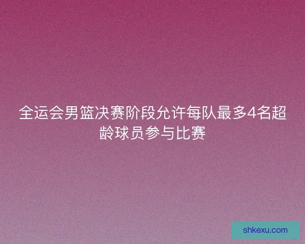 全运会男篮决赛阶段允许每队最多4名超龄球员参与比赛