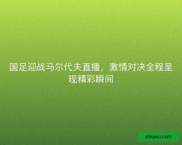 国足迎战马尔代夫直播，激情对决全程呈现精彩瞬间