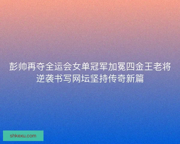 彭帅再夺全运会女单冠军加冕四金王老将逆袭书写网坛坚持传奇新篇