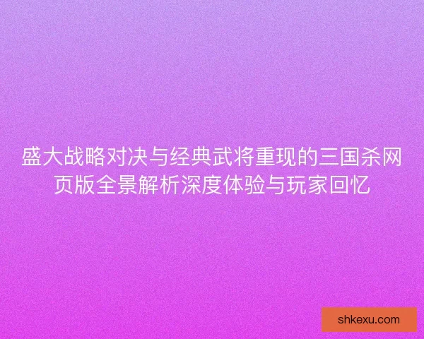 盛大战略对决与经典武将重现的三国杀网页版全景解析深度体验与玩家回忆